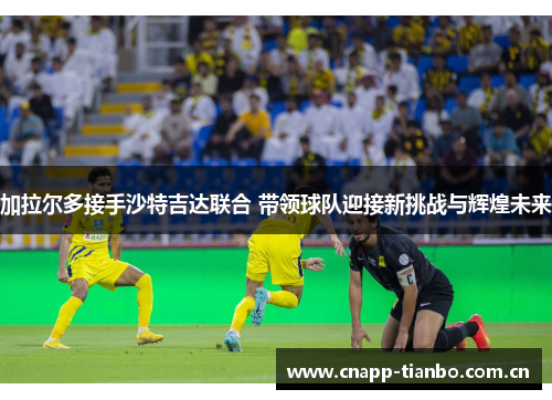 加拉尔多接手沙特吉达联合 带领球队迎接新挑战与辉煌未来 加拉尔多接手沙特吉达联合 带领球队迎接新挑战与辉煌未来